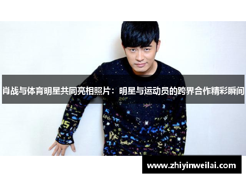肖战与体育明星共同亮相照片：明星与运动员的跨界合作精彩瞬间